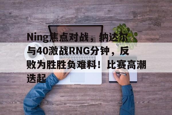 Ning焦点对战，纳达尔与40激战RNG分钟，反败为胜胜负难料！比赛高潮迭起的简单介绍-开云