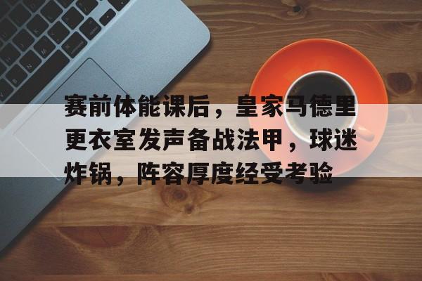 关于赛前体能课后，皇家马德里更衣室发声备战法甲，球迷炸锅，阵容厚度经受考验的信息-开云