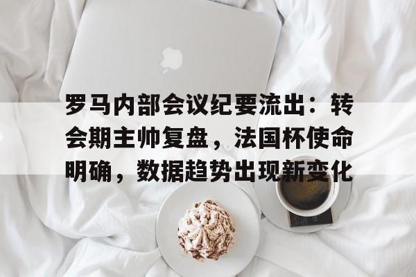 关于罗马内部会议纪要流出：转会期主帅复盘，法国杯使命明确，数据趋势出现新变化的信息-开云体育服务