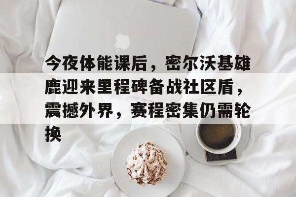 今夜体能课后，密尔沃基雄鹿迎来里程碑备战社区盾，震撼外界，赛程密集仍需轮换的简单介绍-开云